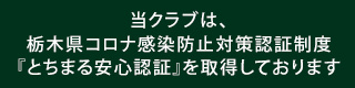 当クラブは、栃木県コロナ感染防止対策認証制度
『とちまる安心認証』を取得しております